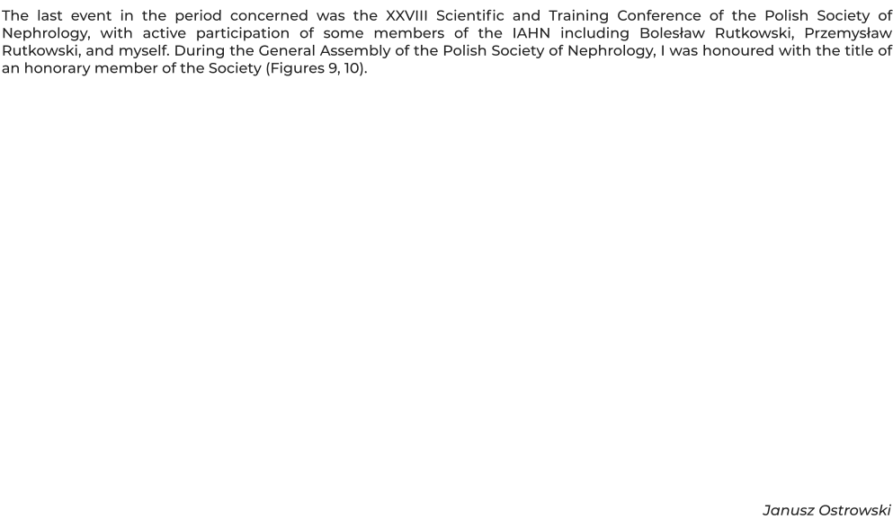 The last event in the period concerned was the XXVIII Scientific and Training Conference of the Polish Society of Nephrology, with active participation of some members of the IAHN including Bolesław Rutkowski, Przemysław Rutkowski, and myself. During the General Assembly of the Polish Society of Nephrology, I was honoured with the title of an honorary member of the Society (Figures 9, 10).               Janusz Ostrowski